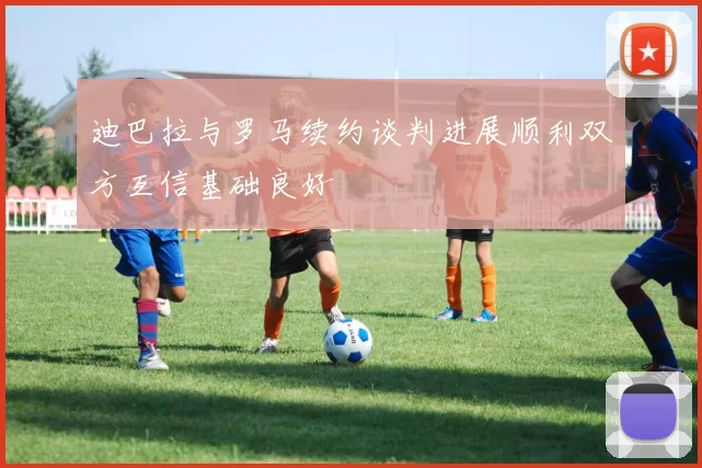 迪巴拉与罗马续约谈判进展顺利双方互信基础良好
