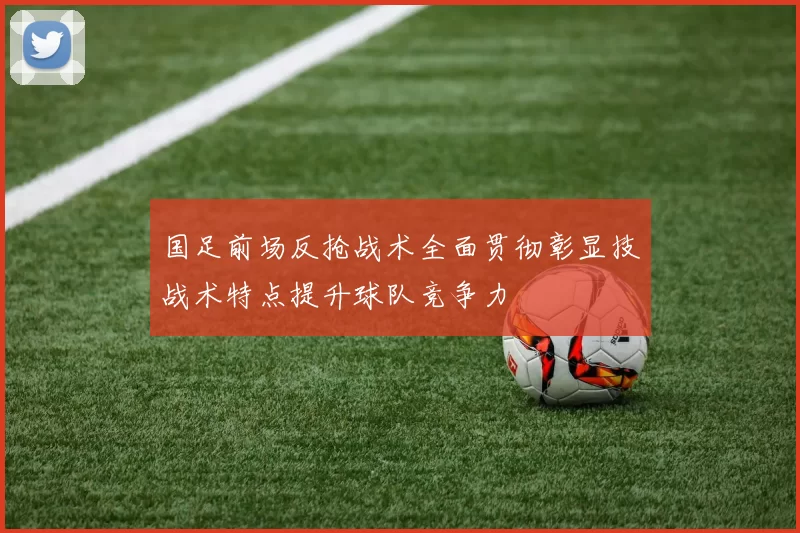 国足前场反抢战术全面贯彻彰显技战术特点提升球队竞争力